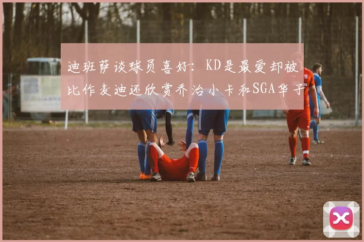 迪班萨谈球员喜好：KD是最爱却被比作麦迪还欣赏乔治小卡和SGA华子