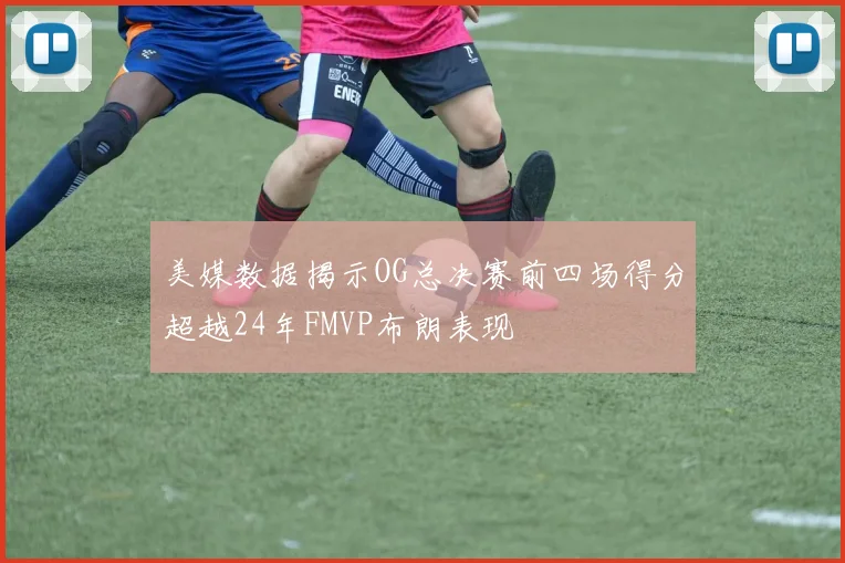 美媒数据揭示OG总决赛前四场得分超越24年FMVP布朗表现