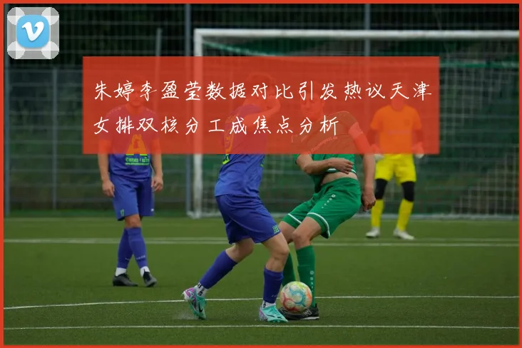朱婷李盈莹数据对比引发热议天津女排双核分工成焦点分析
