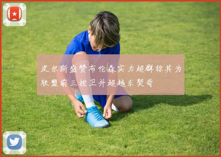 皮尔斯盛赞布伦森实力超群称其为联盟前三控卫并超越东契奇