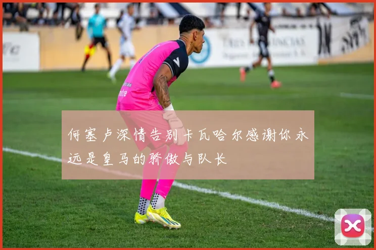 何塞卢深情告别卡瓦哈尔感谢你永远是皇马的骄傲与队长