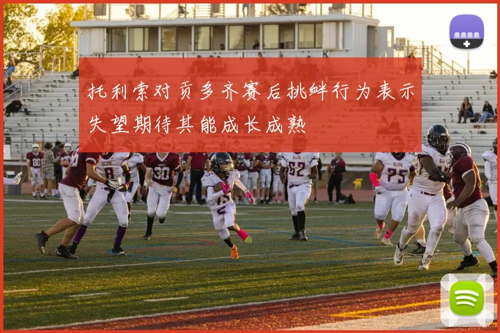 托利索对贡多齐赛后挑衅行为表示失望期待其能成长成熟