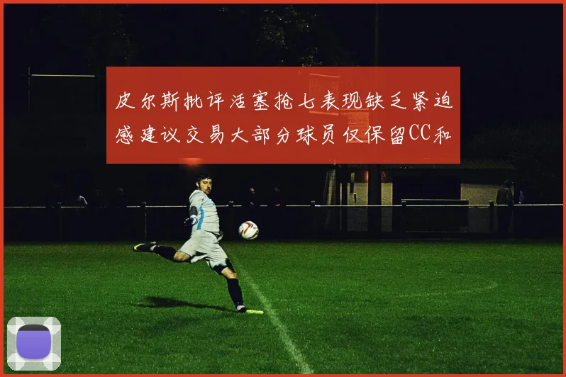 皮尔斯批评活塞抢七表现缺乏紧迫感建议交易大部分球员仅保留CC和詹金斯