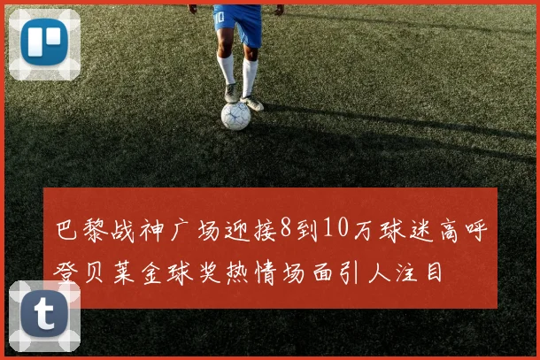 巴黎战神广场迎接8到10万球迷高呼登贝莱金球奖热情场面引人注目