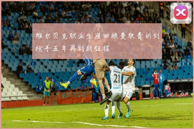 维尔贝克职业生涯回顾曼联青训到枪手五年再到新征程