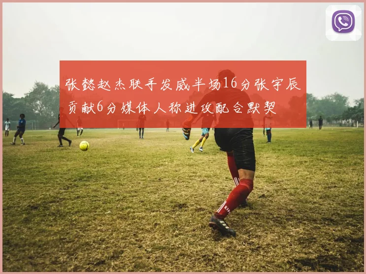 张懿赵杰联手发威半场16分张宇辰贡献6分媒体人称进攻配合默契