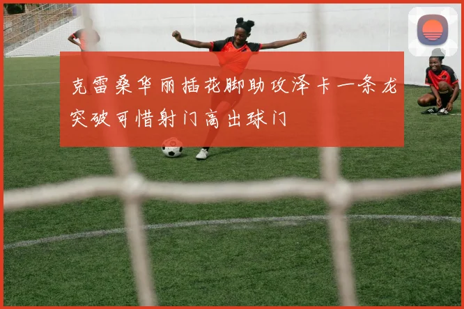 克雷桑华丽插花脚助攻泽卡一条龙突破可惜射门高出球门