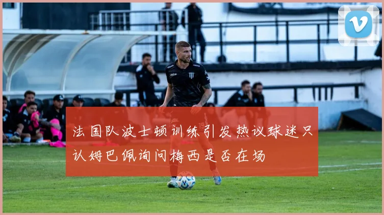 法国队波士顿训练引发热议球迷只认姆巴佩询问梅西是否在场