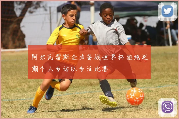 阿尔瓦雷斯全力备战世界杯拒绝近期个人专访以专注比赛