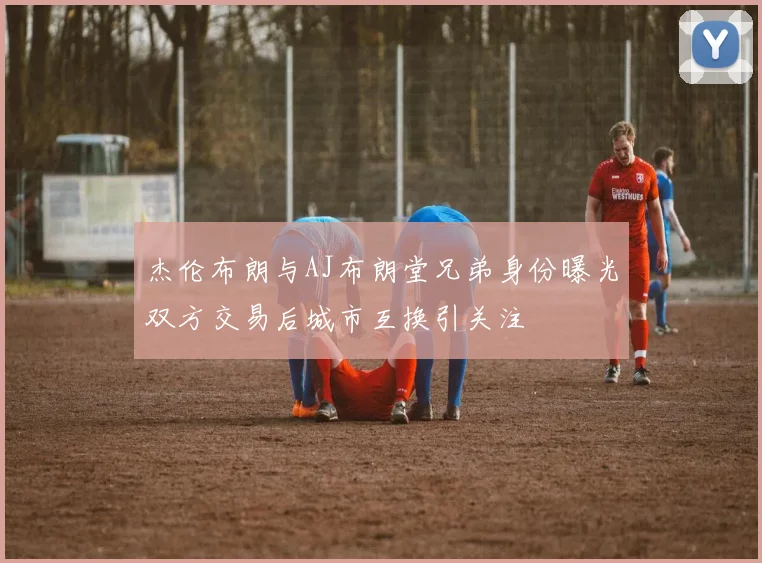 杰伦布朗与AJ布朗堂兄弟身份曝光双方交易后城市互换引关注