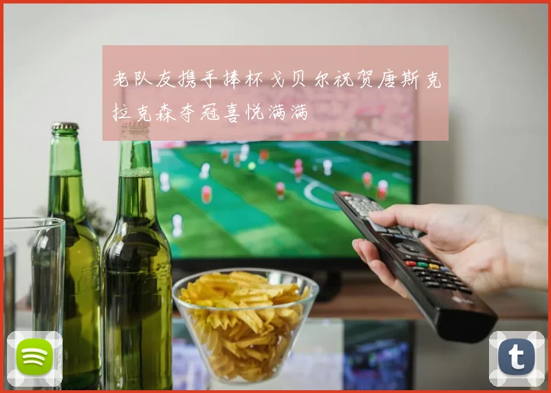 老队友携手捧杯戈贝尔祝贺唐斯克拉克森夺冠喜悦满满