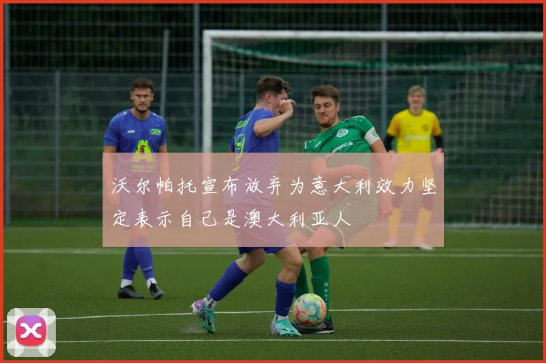 沃尔帕托宣布放弃为意大利效力坚定表示自己是澳大利亚人