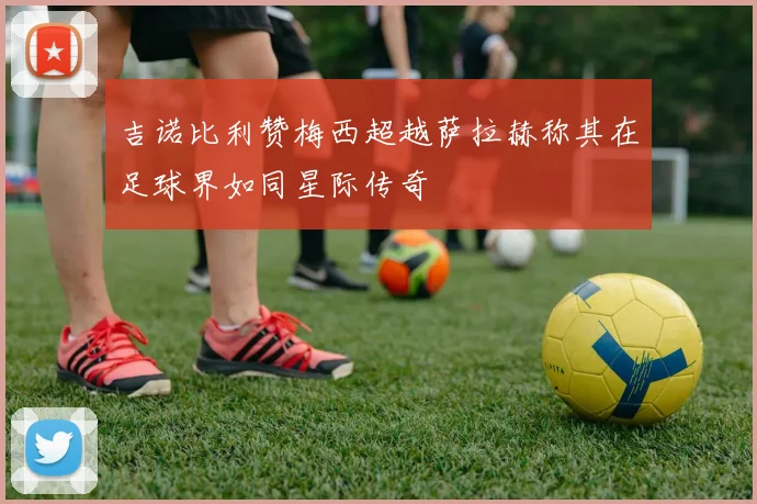 吉诺比利赞梅西超越萨拉赫称其在足球界如同星际传奇