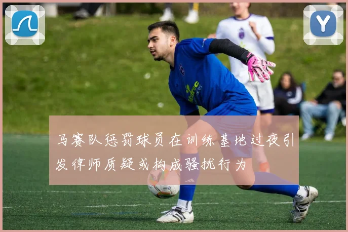 马赛队惩罚球员在训练基地过夜引发律师质疑或构成骚扰行为