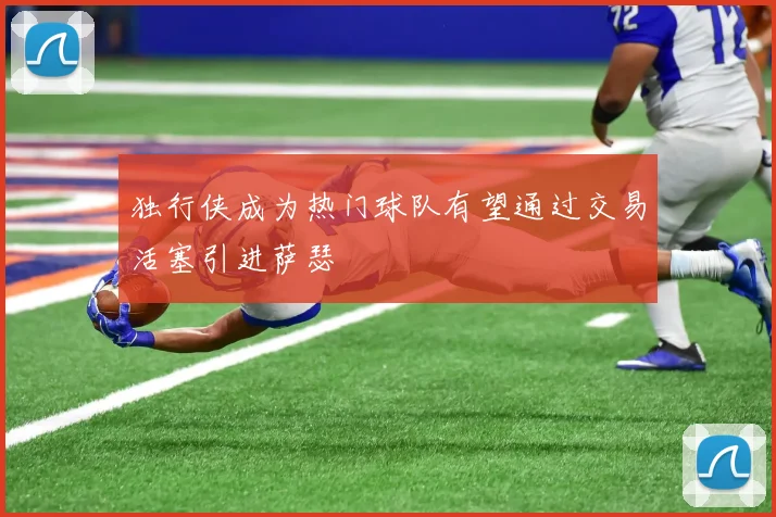 独行侠成为热门球队有望通过交易活塞引进萨瑟