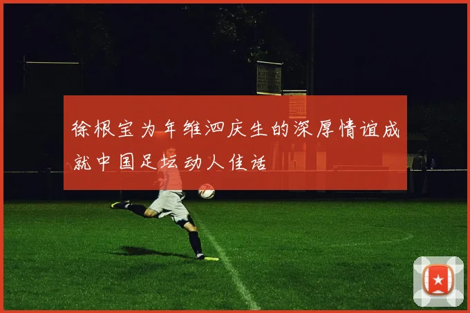 徐根宝为年维泗庆生的深厚情谊成就中国足坛动人佳话
