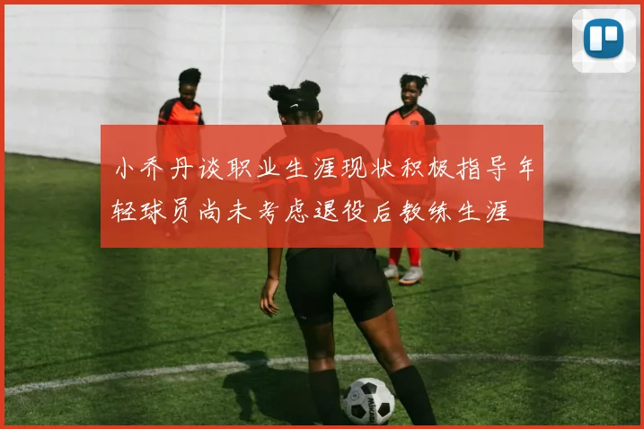 小乔丹谈职业生涯现状积极指导年轻球员尚未考虑退役后教练生涯